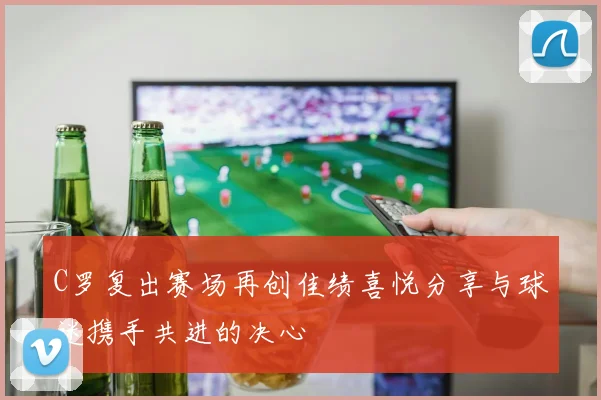 C罗复出赛场再创佳绩喜悦分享与球迷携手共进的决心