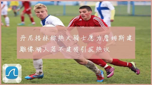 丹尼格林称热火骑士愿为詹姆斯建雕像湖人若不建将引发热议