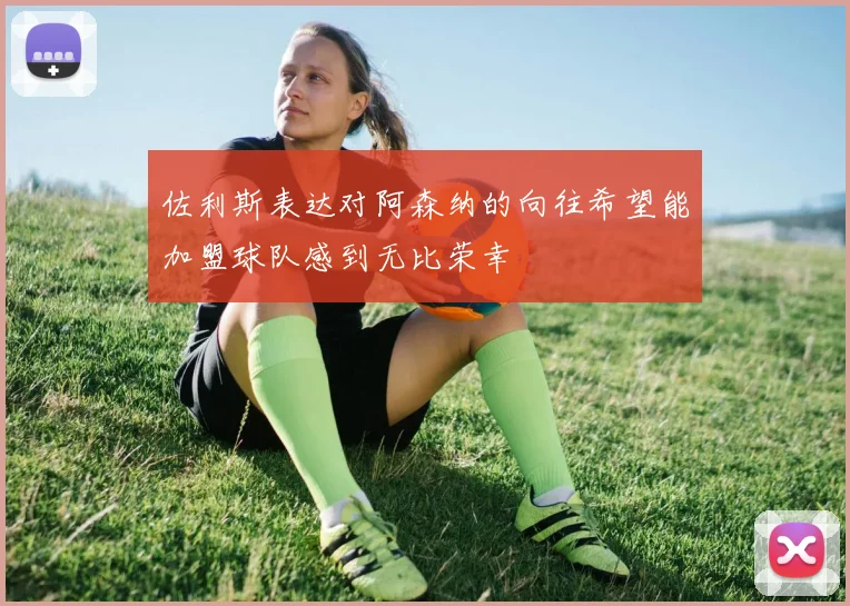 佐利斯表达对阿森纳的向往希望能加盟球队感到无比荣幸