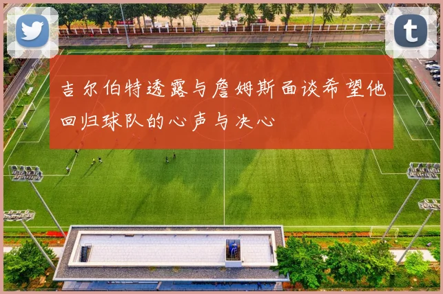 吉尔伯特透露与詹姆斯面谈希望他回归球队的心声与决心