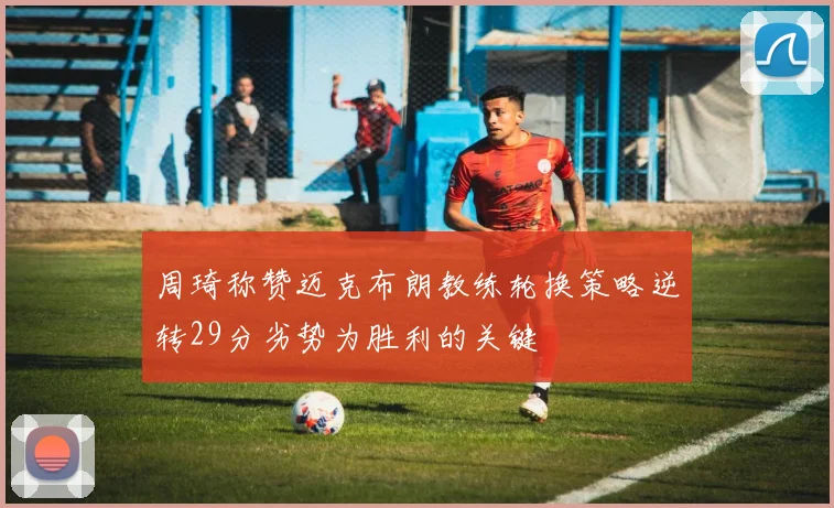 周琦称赞迈克布朗教练轮换策略逆转29分劣势为胜利的关键