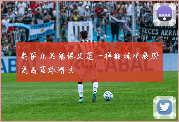 奥萨尔若能像皮蓬一样锻炼将展现更高篮球潜力