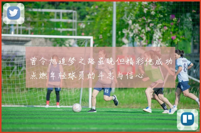 曾令旭追梦之路虽晚但精彩他成功点燃年轻球员的斗志与信心