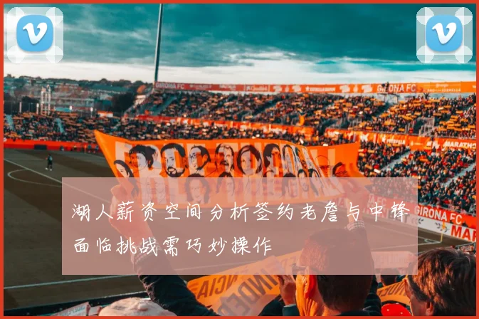 湖人薪资空间分析签约老詹与中锋面临挑战需巧妙操作