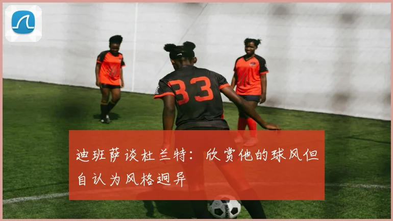 迪班萨谈杜兰特：欣赏他的球风但自认为风格迥异