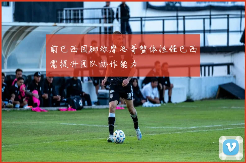 前巴西国脚称摩洛哥整体性强巴西需提升团队协作能力