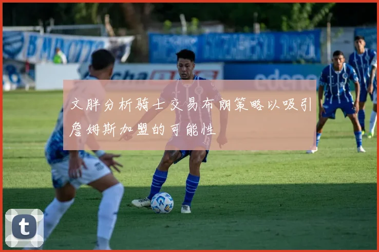 文胖分析骑士交易布朗策略以吸引詹姆斯加盟的可能性