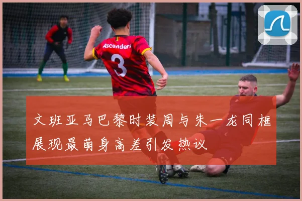 文班亚马巴黎时装周与朱一龙同框展现最萌身高差引发热议