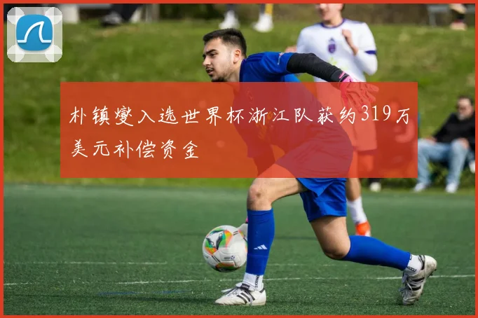 朴镇燮入选世界杯浙江队获约319万美元补偿资金