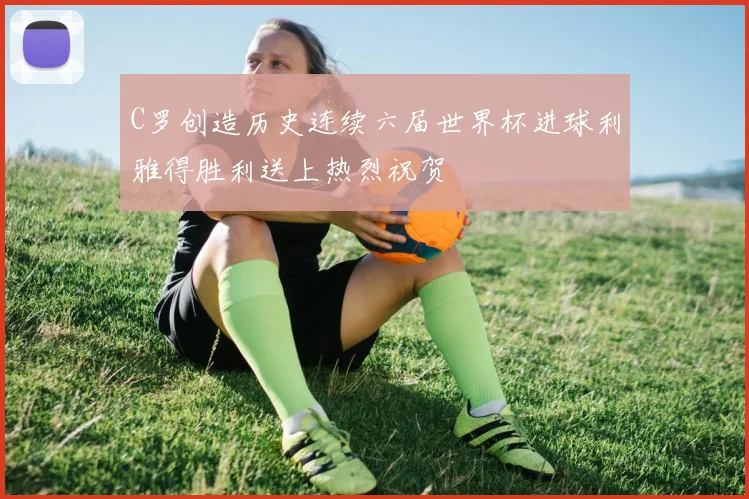 C罗创造历史连续六届世界杯进球利雅得胜利送上热烈祝贺