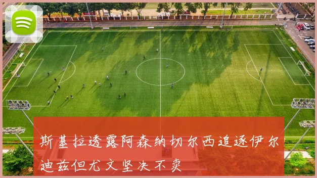 斯基拉透露阿森纳切尔西追逐伊尔迪兹但尤文坚决不卖