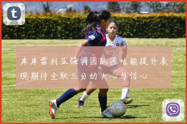 库库雷利亚强调团队团结能提升表现期待全取三分的决心与信心