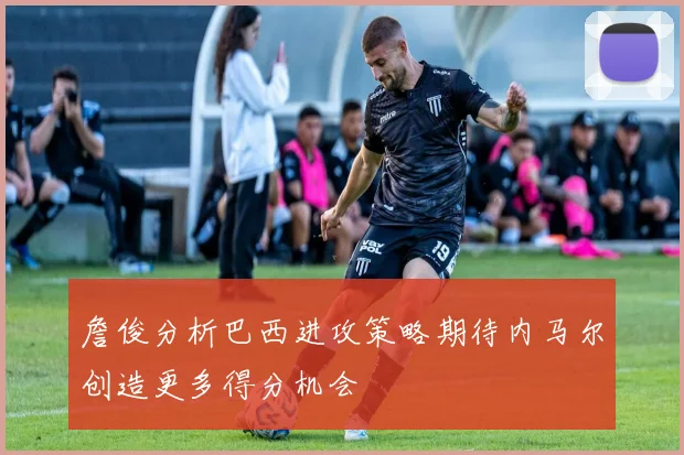 詹俊分析巴西进攻策略期待内马尔创造更多得分机会