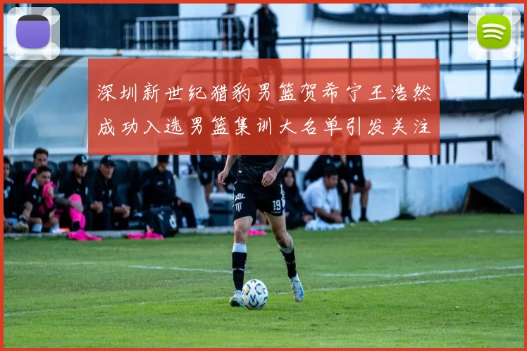 深圳新世纪猎豹男篮贺希宁王浩然成功入选男篮集训大名单引发关注