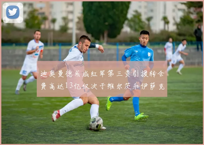 迪奥曼德或成红军第三贵引援转会费高达13亿仅次于维尔茨和伊萨克