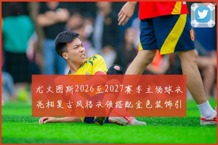 尤文图斯2026至2027赛季主场球衣亮相复古风格衣领搭配金色装饰引关注