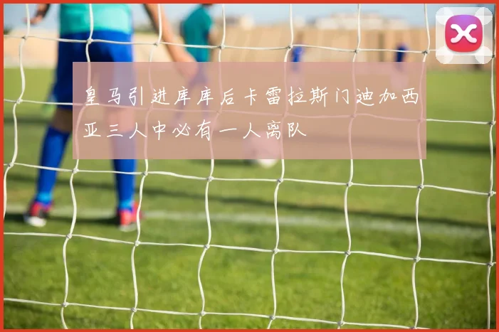 皇马引进库库后卡雷拉斯门迪加西亚三人中必有一人离队