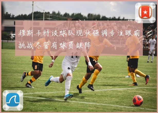穆斯卡特谈球队现状强调专注眼前挑战尽管有球员缺阵