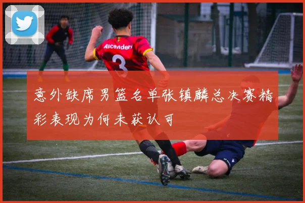 意外缺席男篮名单张镇麟总决赛精彩表现为何未获认可