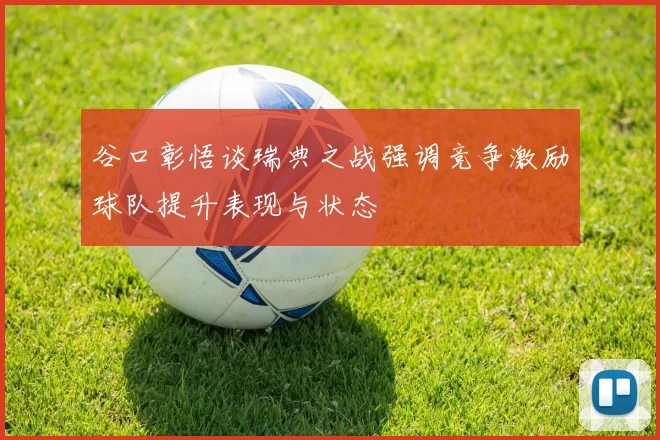 谷口彰悟谈瑞典之战强调竞争激励球队提升表现与状态