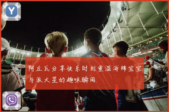 阿丘瓦分享快乐时刻重温海绵宝宝与派大星的趣味瞬间