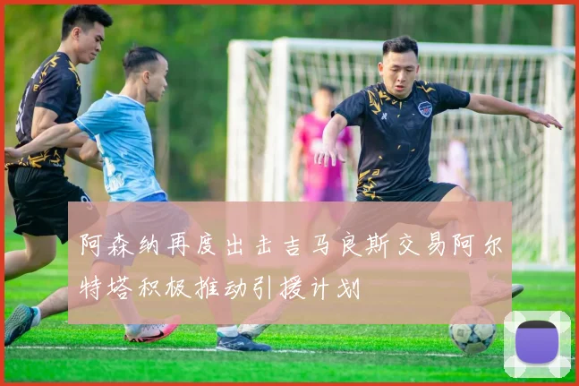 阿森纳再度出击吉马良斯交易阿尔特塔积极推动引援计划
