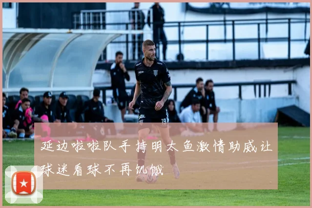 延边啦啦队手持明太鱼激情助威让球迷看球不再饥饿