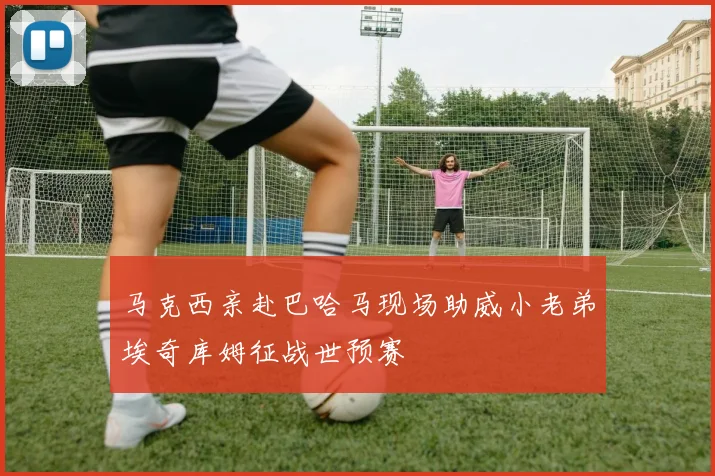 马克西亲赴巴哈马现场助威小老弟埃奇库姆征战世预赛